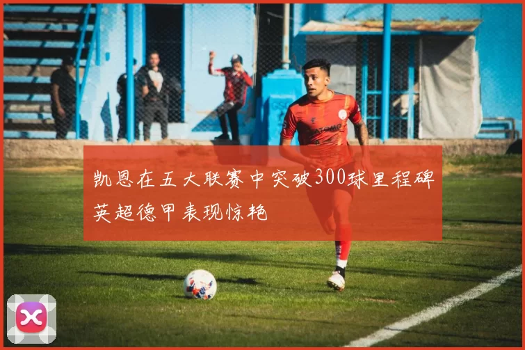 凯恩在五大联赛中突破300球里程碑英超德甲表现惊艳