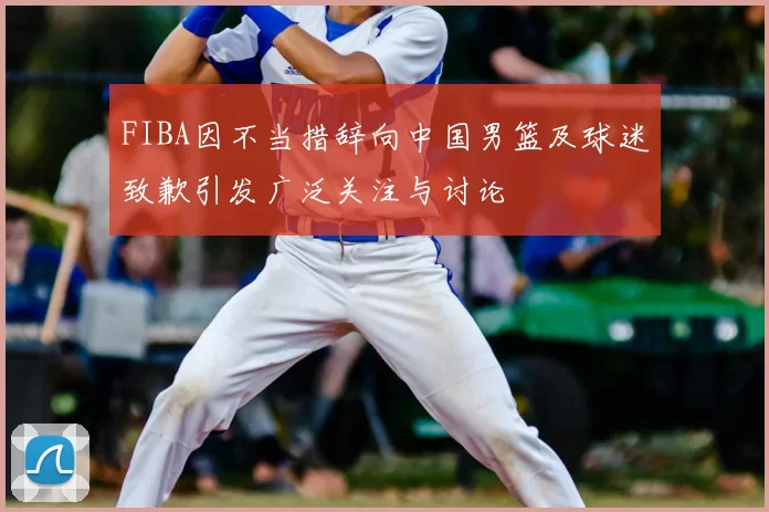 FIBA因不当措辞向中国男篮及球迷致歉引发广泛关注与讨论