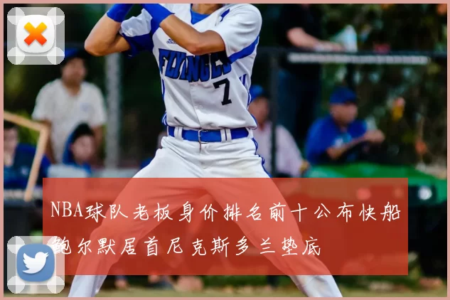 NBA球队老板身价排名前十公布快船鲍尔默居首尼克斯多兰垫底