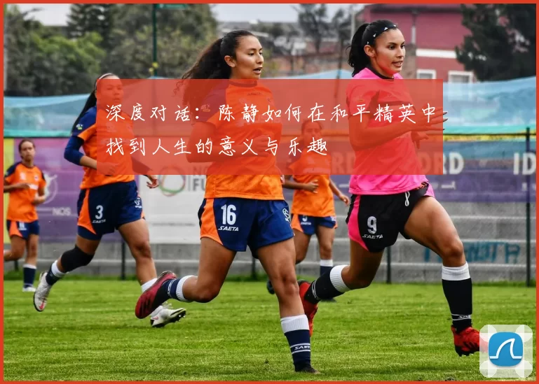深度对话:陈静如何在和平精英中找到人生的意义与乐趣