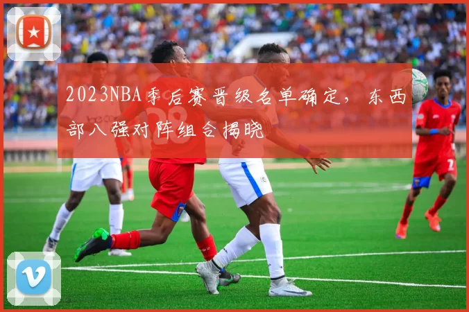 2023NBA季后赛晋级名单确定,东西部八强对阵组合揭晓