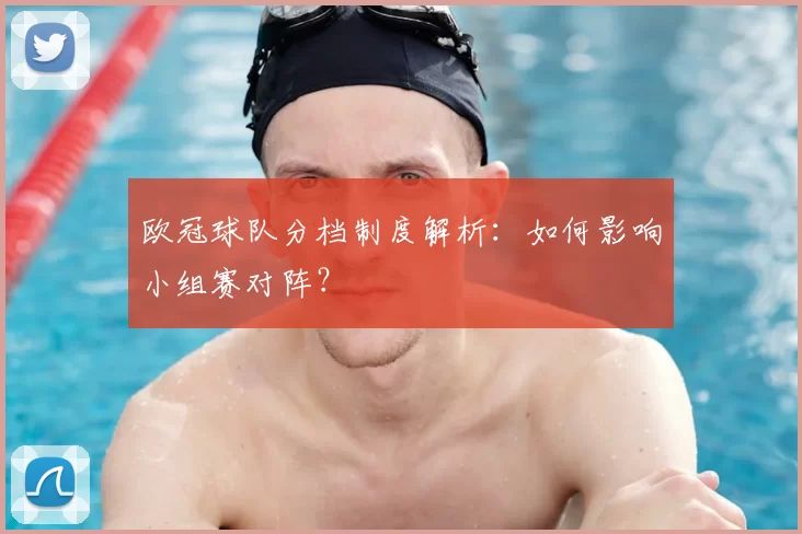 欧冠球队分档制度解析：如何影响小组赛对阵？