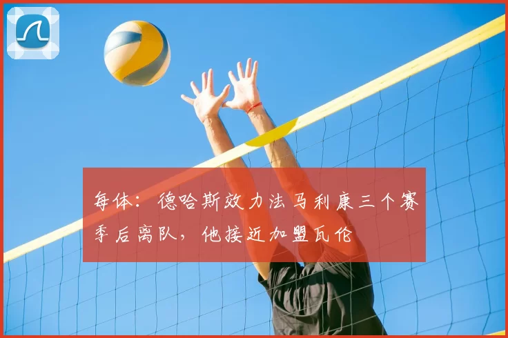 每体：德哈斯效力法马利康三个赛季后离队，他接近加盟瓦伦