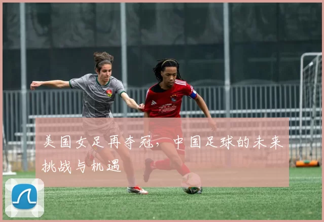 美国女足再夺冠，中国足球的未来挑战与机遇