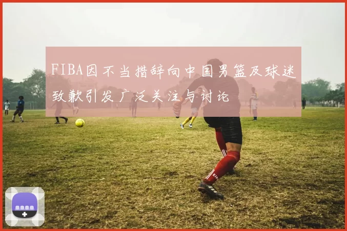 FIBA因不当措辞向中国男篮及球迷致歉引发广泛关注与讨论