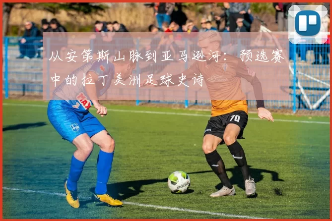 从安第斯山脉到亚马逊河：预选赛中的拉丁美洲足球史诗