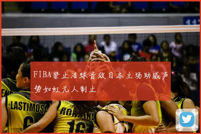 FIBA禁止活球音效日本主场助威声势如虹无人制止