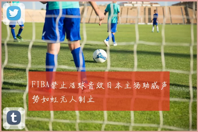 FIBA禁止活球音效日本主场助威声势如虹无人制止