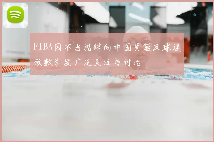 FIBA因不当措辞向中国男篮及球迷致歉引发广泛关注与讨论