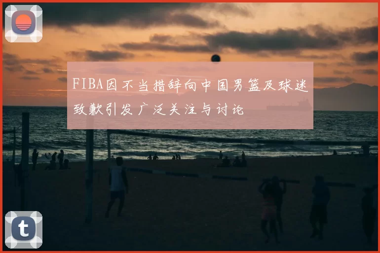 FIBA因不当措辞向中国男篮及球迷致歉引发广泛关注与讨论