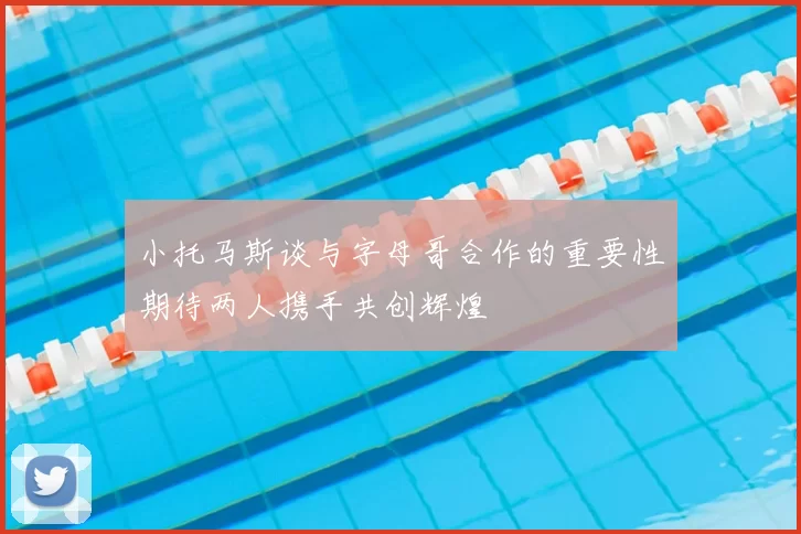 小托马斯谈与字母哥合作的重要性期待两人携手共创辉煌