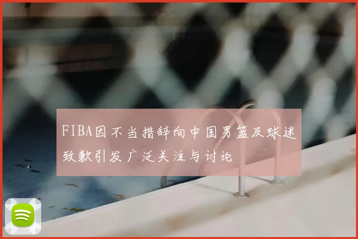 FIBA因不当措辞向中国男篮及球迷致歉引发广泛关注与讨论