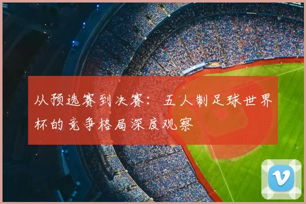 从预选赛到决赛：五人制足球世界杯的竞争格局深度观察