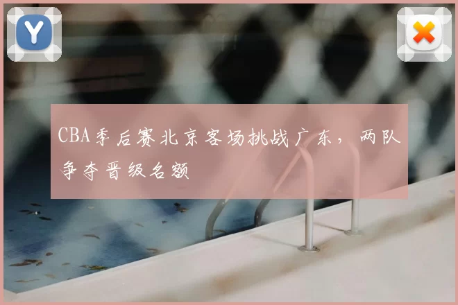 CBA季后赛北京客场挑战广东，两队争夺晋级名额