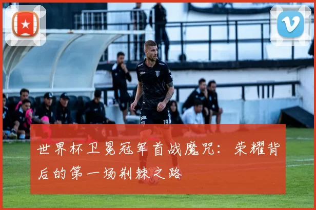 世界杯卫冕冠军首战魔咒:荣耀背后的第一场荆棘之路