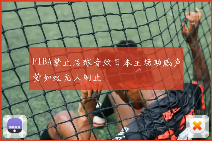 FIBA禁止活球音效日本主场助威声势如虹无人制止