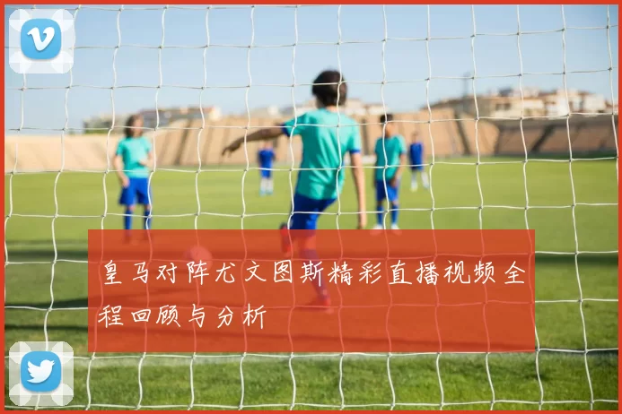 皇马对阵尤文图斯精彩直播视频全程回顾与分析