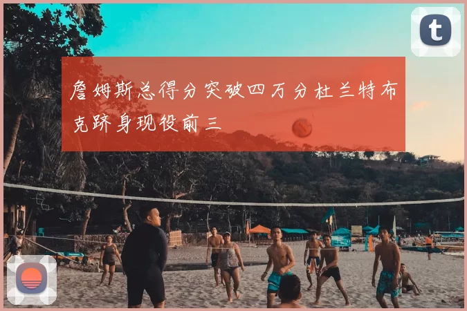 詹姆斯总得分突破四万分杜兰特布克跻身现役前三