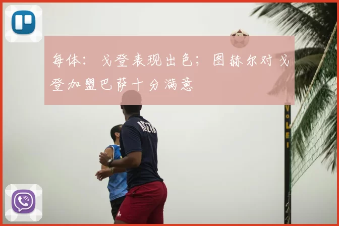 每体:戈登表现出色;图赫尔对戈登加盟巴萨十分满意