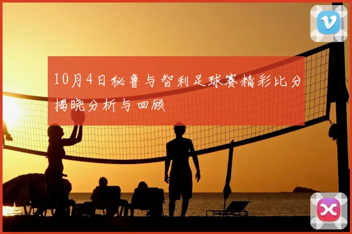 10月4日秘鲁与智利足球赛精彩比分揭晓分析与回顾