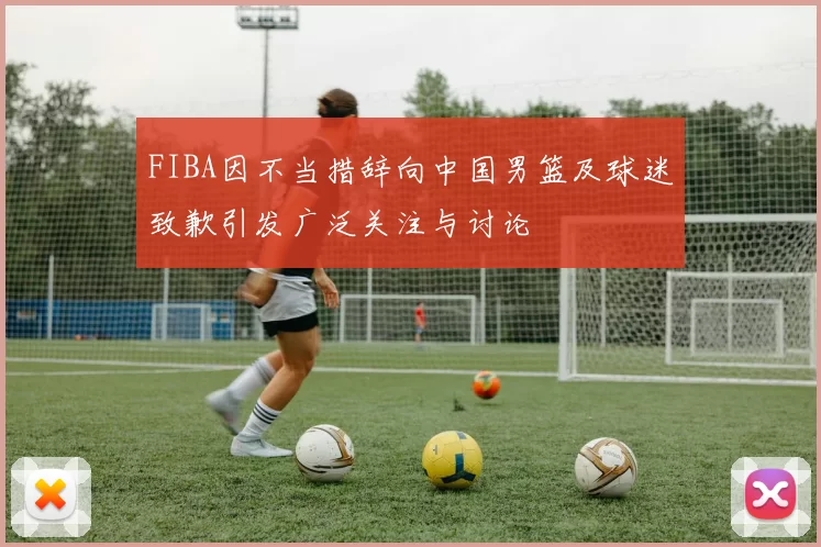 FIBA因不当措辞向中国男篮及球迷致歉引发广泛关注与讨论