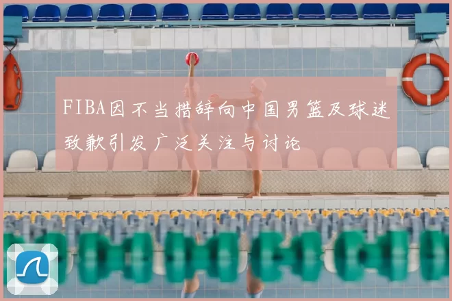 FIBA因不当措辞向中国男篮及球迷致歉引发广泛关注与讨论