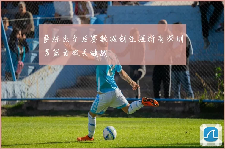 萨林杰季后赛数据创生涯新高深圳男篮晋级关键战