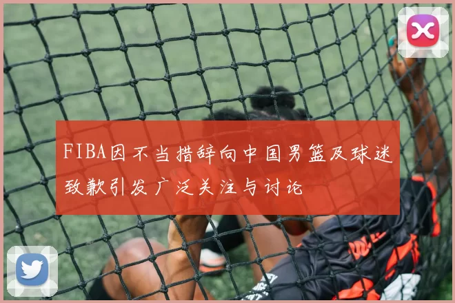 FIBA因不当措辞向中国男篮及球迷致歉引发广泛关注与讨论