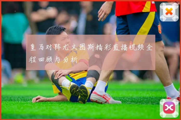 皇马对阵尤文图斯精彩直播视频全程回顾与分析