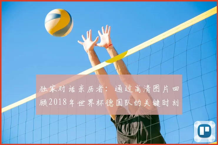 独家对话亲历者:通过高清图片回顾2018年世界杯德国队的关键时刻与表情