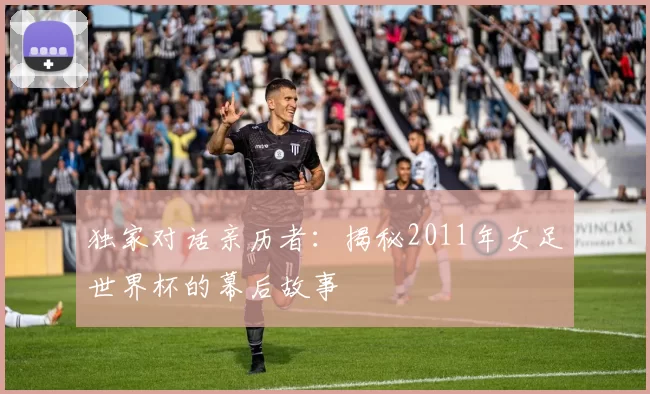 独家对话亲历者：揭秘2011年女足世界杯的幕后故事