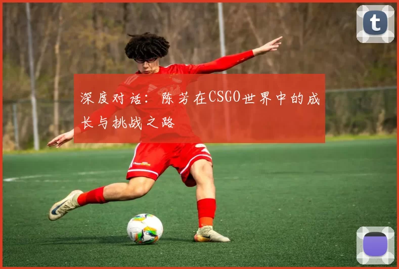 深度对话：陈芳在CSGO世界中的成长与挑战之路
