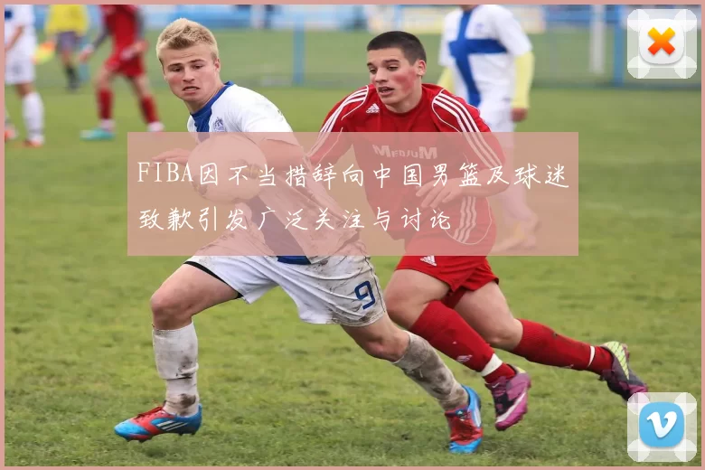 FIBA因不当措辞向中国男篮及球迷致歉引发广泛关注与讨论