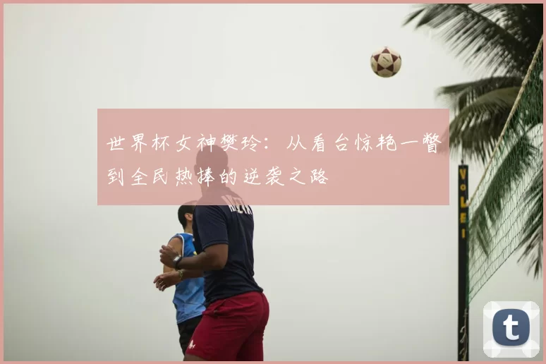 世界杯女神樊玲：从看台惊艳一瞥到全民热捧的逆袭之路