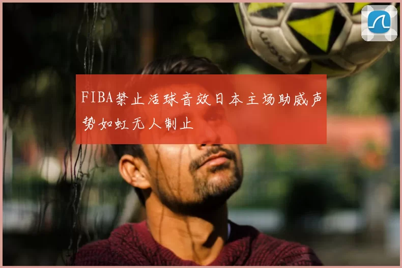 FIBA禁止活球音效日本主场助威声势如虹无人制止