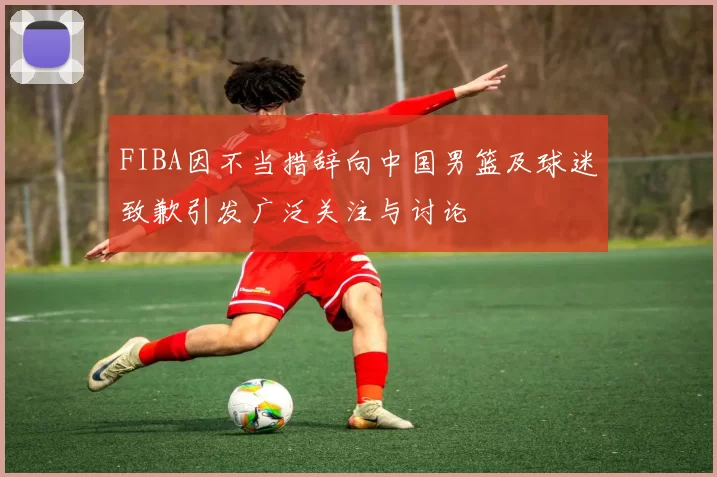 FIBA因不当措辞向中国男篮及球迷致歉引发广泛关注与讨论