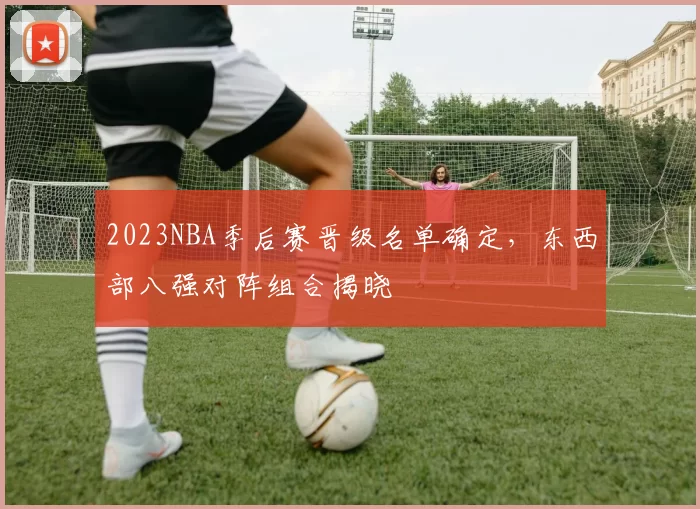 2023NBA季后赛晋级名单确定,东西部八强对阵组合揭晓
