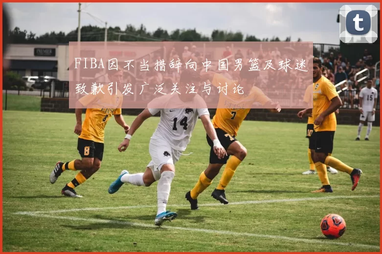 FIBA因不当措辞向中国男篮及球迷致歉引发广泛关注与讨论