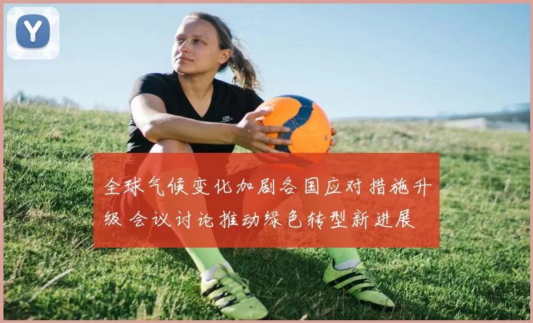 全球气候变化加剧各国应对措施升级 会议讨论推动绿色转型新进展