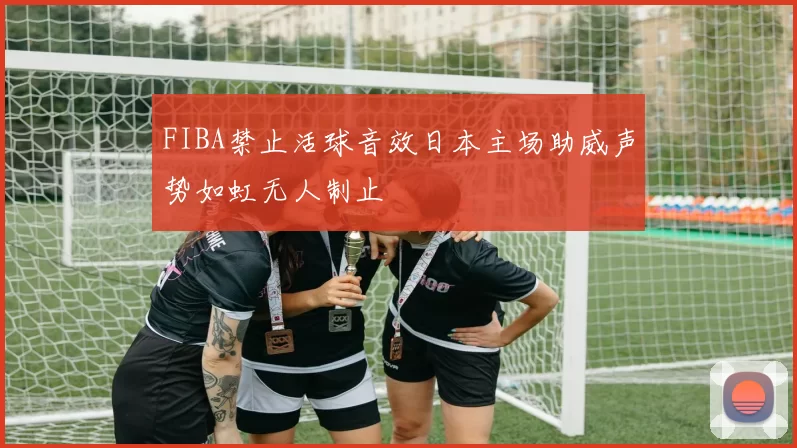 FIBA禁止活球音效日本主场助威声势如虹无人制止