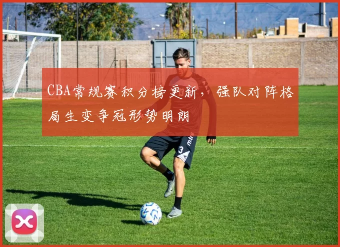 CBA常规赛积分榜更新,强队对阵格局生变争冠形势明朗