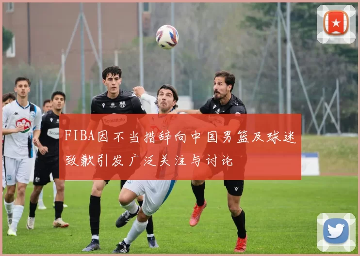 FIBA因不当措辞向中国男篮及球迷致歉引发广泛关注与讨论