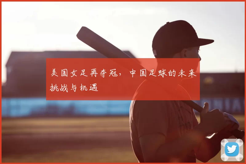 美国女足再夺冠，中国足球的未来挑战与机遇