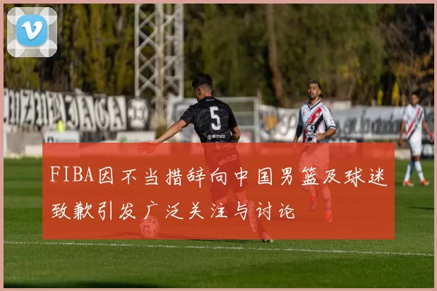 FIBA因不当措辞向中国男篮及球迷致歉引发广泛关注与讨论