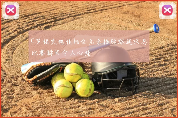 C罗错失绝佳机会无奈捂脸球迷叹息比赛瞬间令人心痛