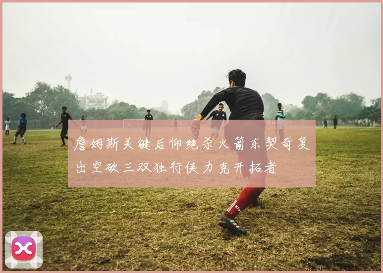 詹姆斯关键后仰绝杀火箭东契奇复出空砍三双独行侠力克开拓者