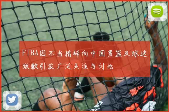 FIBA因不当措辞向中国男篮及球迷致歉引发广泛关注与讨论