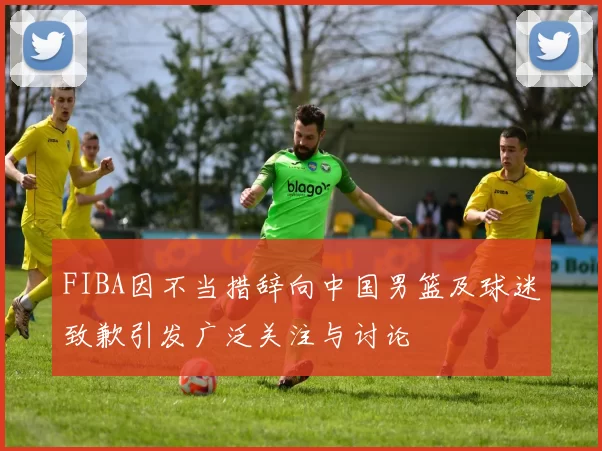 FIBA因不当措辞向中国男篮及球迷致歉引发广泛关注与讨论