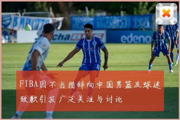 FIBA因不当措辞向中国男篮及球迷致歉引发广泛关注与讨论