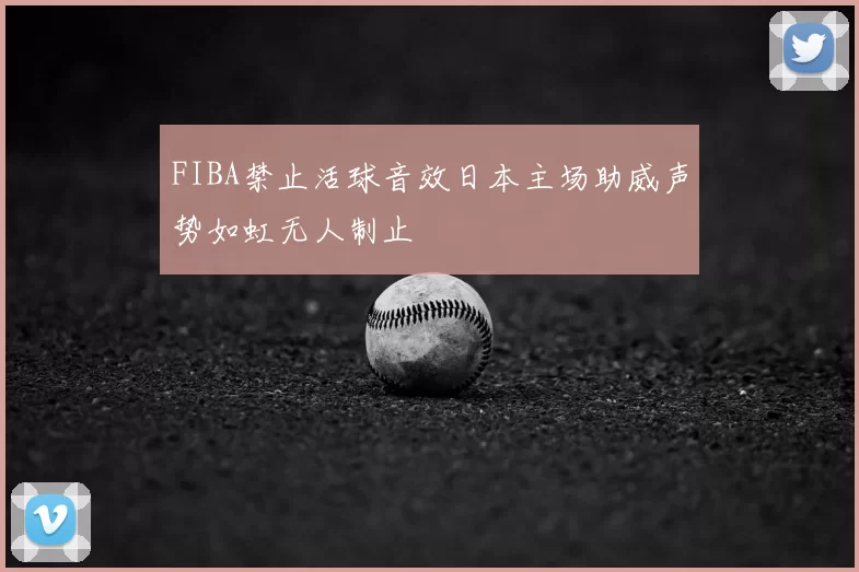 FIBA禁止活球音效日本主场助威声势如虹无人制止